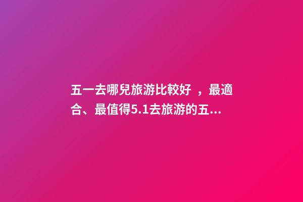 五一去哪兒旅游比較好，最適合、最值得5.1去旅游的五個地方。